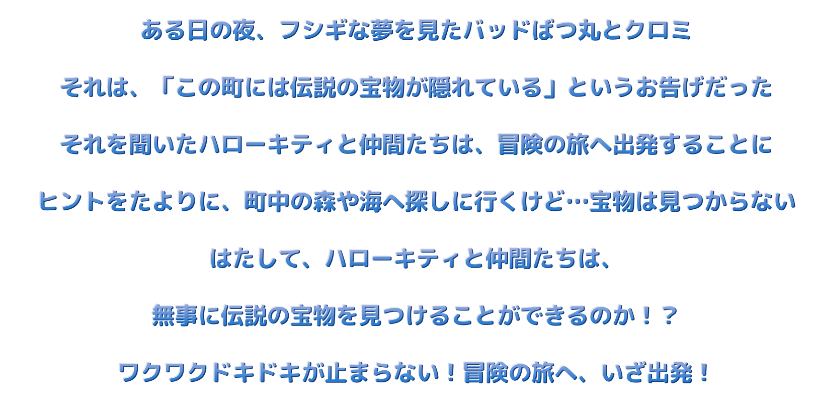 ある日の夜、フシギな夢をみたバッドばつ丸とクロミ　それは、「この町には伝説の宝物が隠れている」というお告げだった　それを聞いたハローキティと仲間たちは、冒険の旅へ出発することに　ヒントをたよりに、町中の森や海へ探しに行くけど・・・宝物は見つからない　はたして、ハローキティと仲間たちは、無事に伝説の宝物を見つけることができるのか！？　ワクワクドキドキが止まらない！冒険の旅へ、いざ出発！